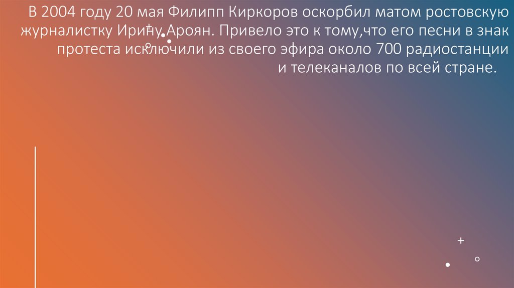 В 2004 году 20 мая Филипп Киркоров оскорбил матом ростовскую журналистку Ирину Ароян. Привело это к тому,что его песни в знак