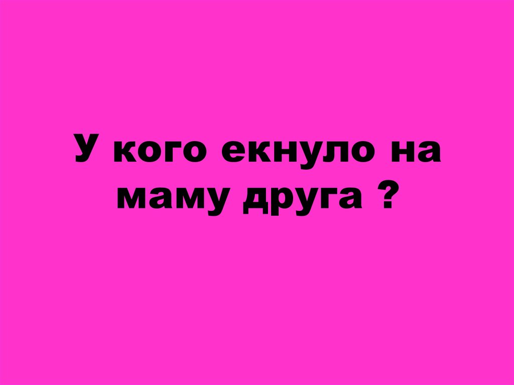 У кого екнуло на маму друга ?