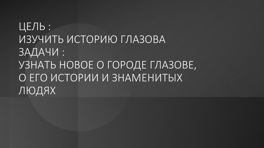 ЦЕЛЬ : ИЗУЧИТЬ ИСТОРИЮ ГЛАЗОВА ЗАДАЧИ : УЗНАТЬ НОВОЕ О ГОРОДЕ ГЛАЗОВЕ, О ЕГО ИСТОРИИ И ЗНАМЕНИТЫХ ЛЮДЯХ