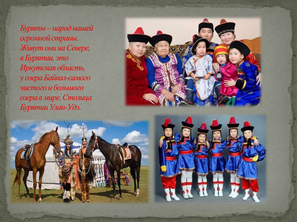 Буряты – народ нашей огромной страны. Живут они на Севере, в Бурятии, это Иркутская область, у озера Байкал-самого чистого и