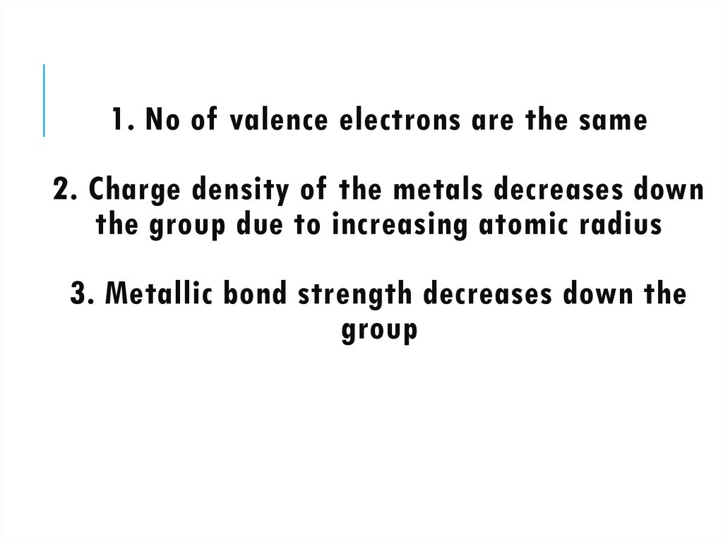 1. No of valence electrons are the same 2. Charge density of the metals decreases down the group due to increasing atomic