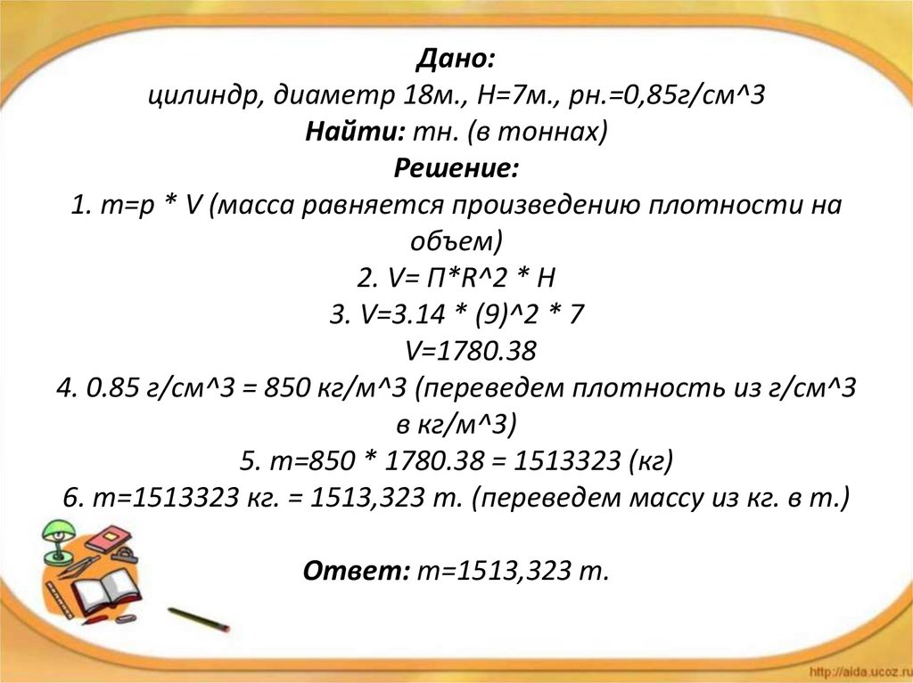 Дано: цилиндр, диаметр 18м., H=7м., рн.=0,85г/см^3 Найти: mн. (в тоннах) Решение: 1. m=р * V (масса равняется произведению