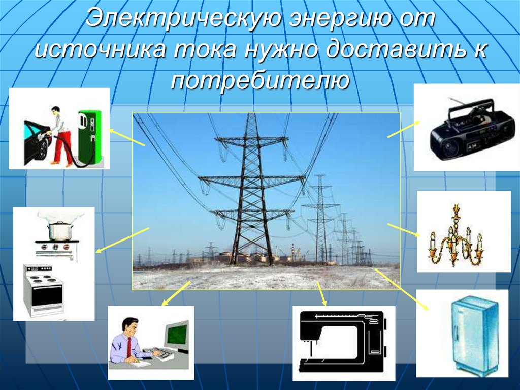 Электрическую энергию от источника тока нужно доставить к потребителю
