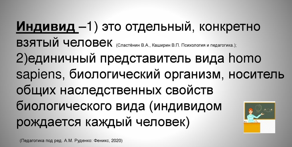 Индивид –1) это отдельный, конкретно взятый человек (Сластёнин В.А., Каширин В.П. Психология и педагогика.); 2)единичный