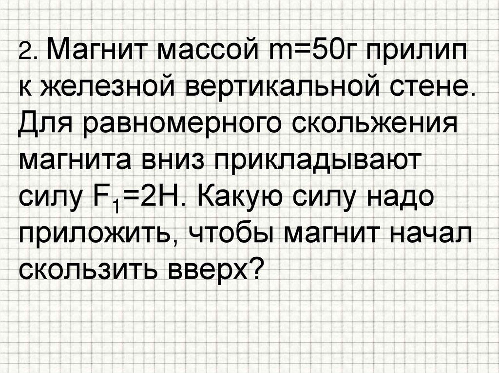 2. Магнит массой m=50г прилип к железной вертикальной стене. Для равномерного скольжения магнита вниз прикладывают силу F1=2Н.