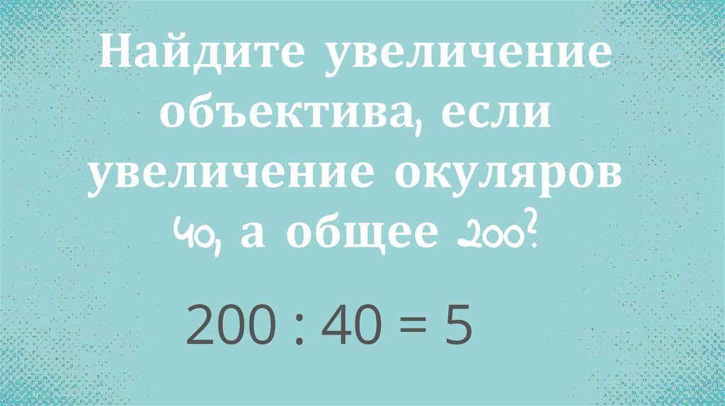 Найдите увеличение объектива, если увеличение окуляров 40, а общее 200?