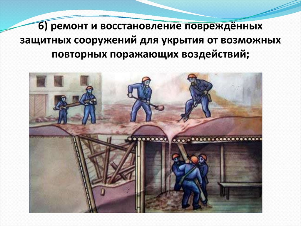 6) ремонт и восстановление повреждённых защитных сооружений для укрытия от возможных повторных поражающих воздействий;