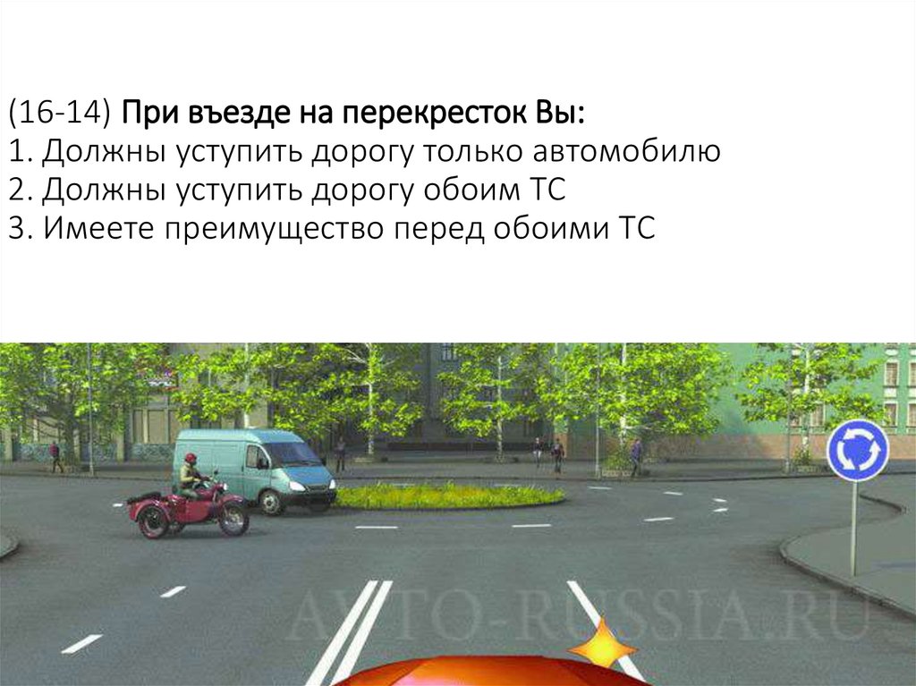 (16-14) При въезде на перекресток Вы: 1. Должны уступить дорогу только автомобилю 2. Должны уступить дорогу обоим ТС 3. Имеете