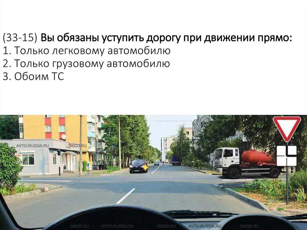 (33-15) Вы обязаны уступить дорогу при движении прямо: 1. Только легковому автомобилю 2. Только грузовому автомобилю 3. Обоим