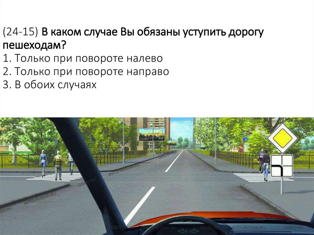 (24-15) В каком случае Вы обязаны уступить дорогу пешеходам? 1. Только при повороте налево 2. Только при повороте направо 3. В