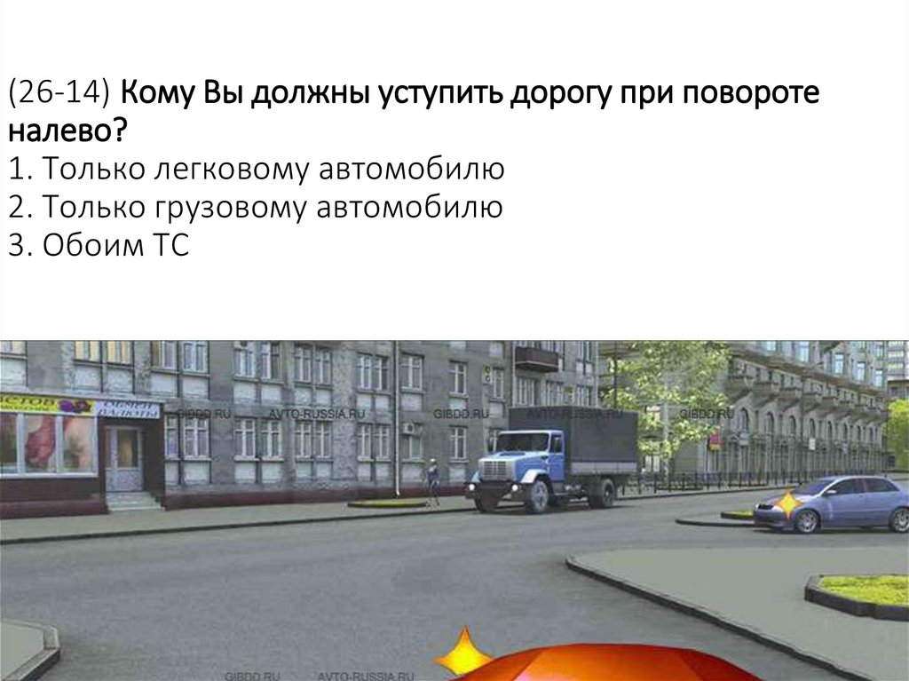 (26-14) Кому Вы должны уступить дорогу при повороте налево? 1. Только легковому автомобилю 2. Только грузовому автомобилю 3.