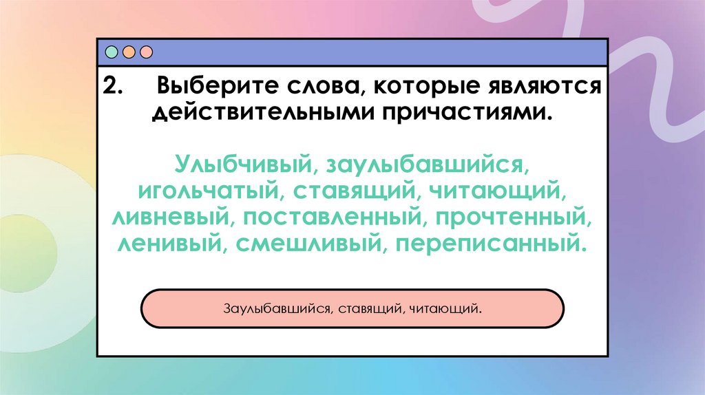 2. Выберите слова, которые являются действительными причастиями. Улыбчивый, заулыбавшийся, игольчатый, ставящий, читающий,