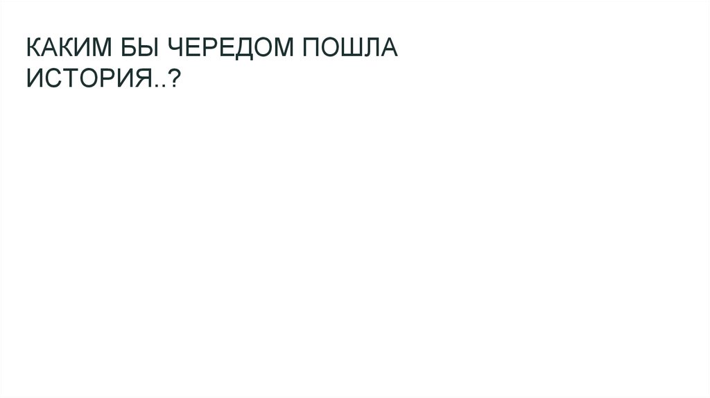 КАКИМ БЫ ЧЕРЕДОМ ПОШЛА ИСТОРИЯ..?