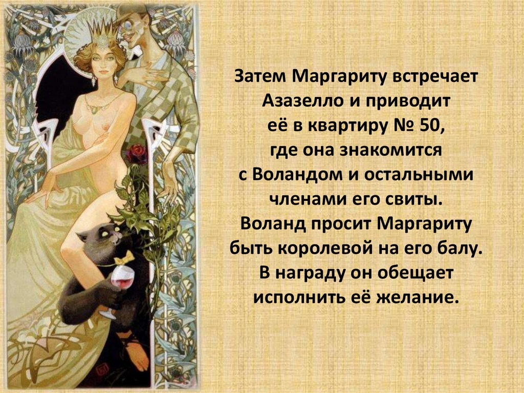 Затем Маргариту встречает Азазелло и приводит её в квартиру № 50, где она знакомится с Воландом и остальными членами его свиты.