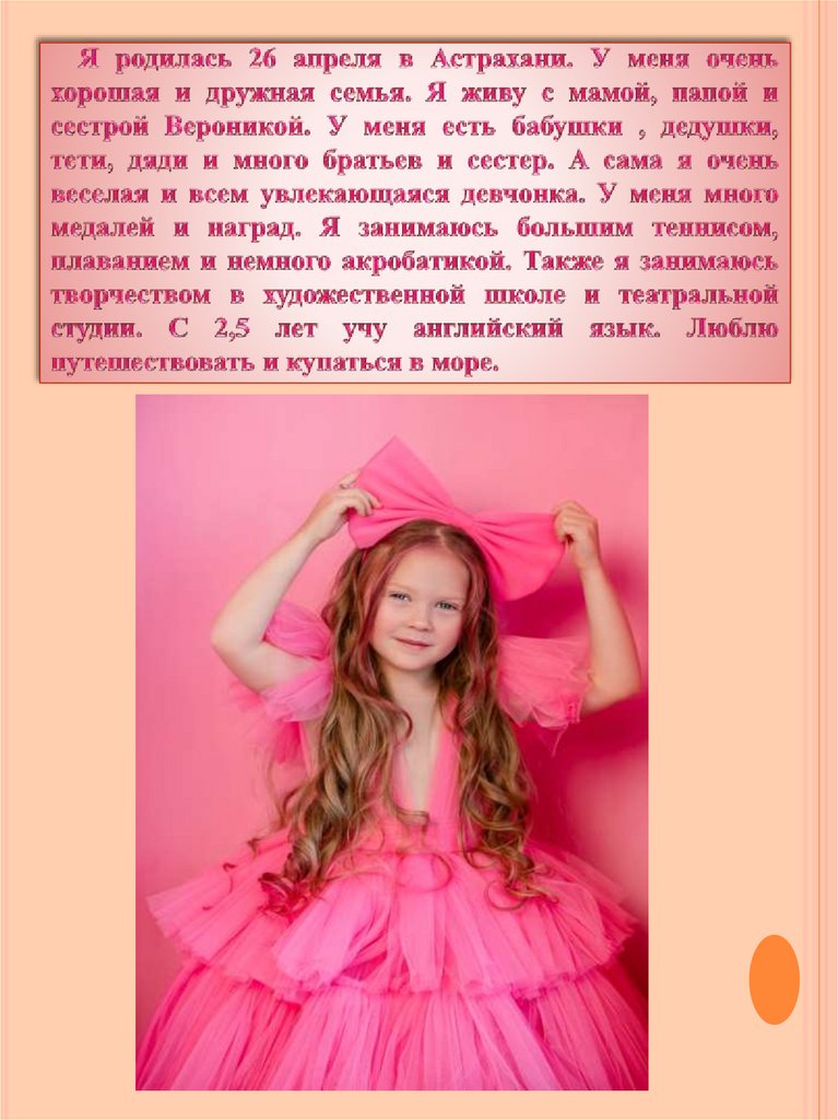 Я родилась 26 апреля в Астрахани. У меня очень хорошая и дружная семья. Я живу с мамой, папой и сестрой Вероникой. У меня есть