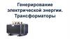 Генерирование электрической энергии. Трансформаторы