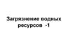 Загрязнение водных ресурсов -1