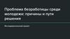 Проблема безработицы среди молодежи. Причины и пути решения